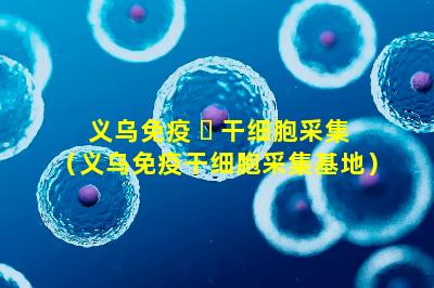 义乌免疫 ☘ 干细胞采集（义乌免疫干细胞采集基地）